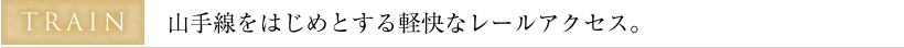 TRAIN 山手線をはじめとする軽快なレールアクセス。