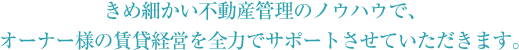 きめ細かい不動産管理のノウハウで、オーナー様の賃貸経営を全力でサポートさせていただきます。
